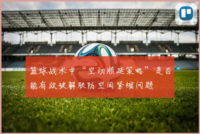 篮球战术中“空切顺延策略”是否能有效破解联防空间紧缩问题