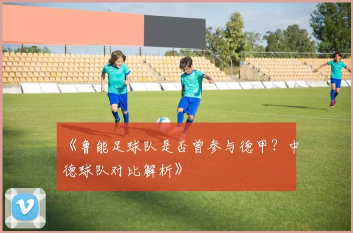 《鲁能足球队是否曾参与德甲？中德球队对比解析》