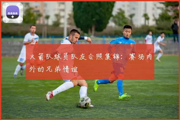火箭队球员队友合照集锦：赛场内外的兄弟情谊