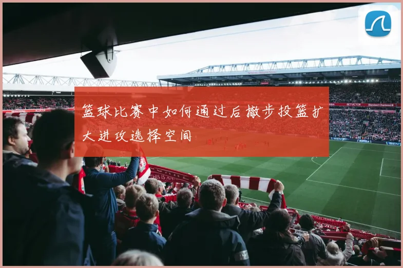 篮球比赛中如何通过后撤步投篮扩大进攻选择空间